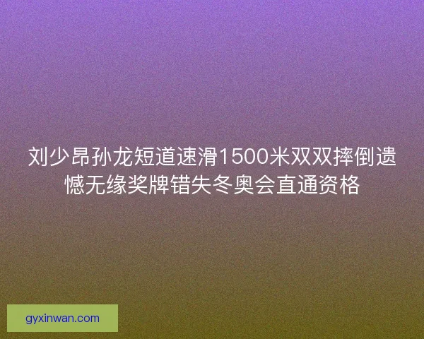 刘少昂孙龙短道速滑1500米双双摔倒遗憾无缘奖牌错失冬奥会直通资格