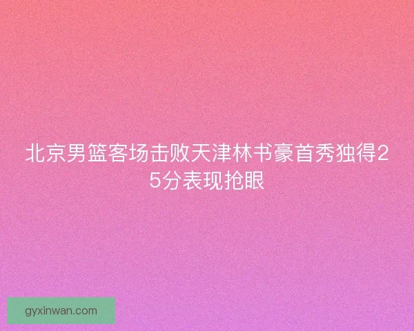 北京男篮客场击败天津林书豪首秀独得25分表现抢眼
