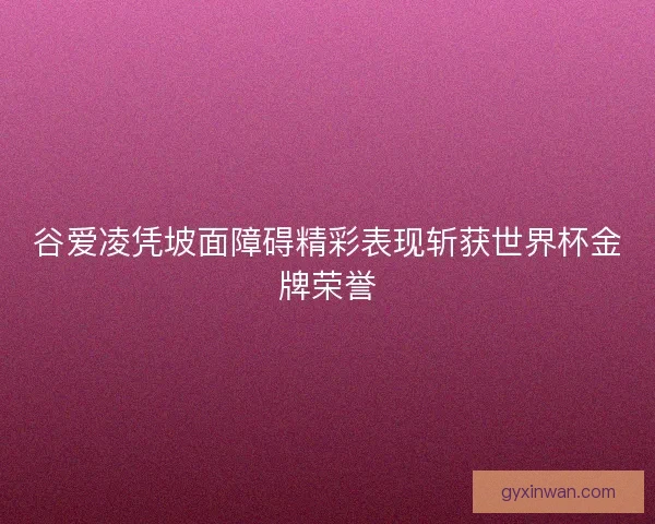 谷爱凌凭坡面障碍精彩表现斩获世界杯金牌荣誉