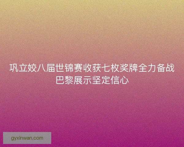 巩立姣八届世锦赛收获七枚奖牌全力备战巴黎展示坚定信心